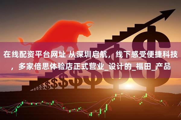 在线配资平台网址 从深圳启航，线下感受便捷科技，多家倍思体验店正式营业_设计的_福田_产品