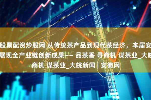 股票配资炒股网 从传统茶产品到现代茶经济，本届安徽茶博会系统展现全产业链创新成果—— 品茶香 寻商机 谋茶业_大皖新闻 | 安徽网