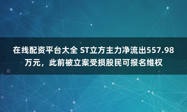 在线配资平台大全 ST立方主力净流出557.98万元，此前被立案受损股民可报名维权
