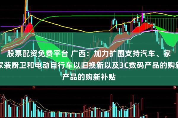 股票配资免费平台 广西：加力扩围支持汽车、家电、家装厨卫和电动自行车以旧换新以及3C数码产品的购新补贴