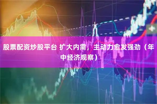 股票配资炒股平台 扩大内需，主动力愈发强劲（年中经济观察）
