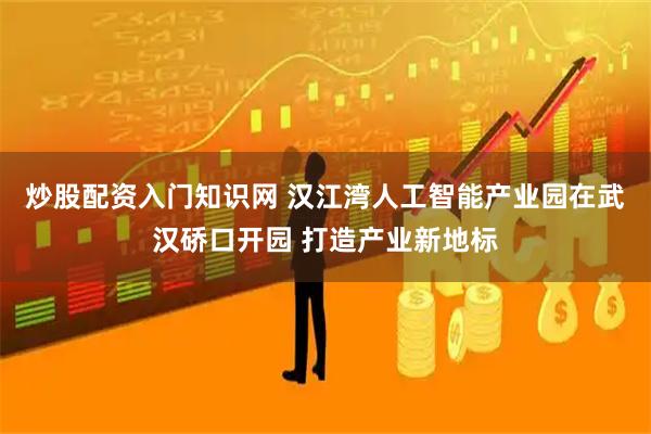 炒股配资入门知识网 汉江湾人工智能产业园在武汉硚口开园 打造产业新地标