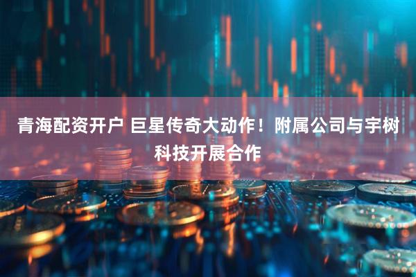 青海配资开户 巨星传奇大动作！附属公司与宇树科技开展合作