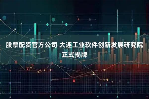 股票配资官方公司 大连工业软件创新发展研究院正式揭牌