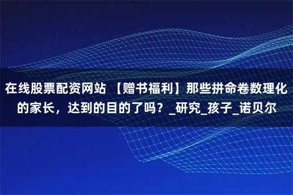 在线股票配资网站 【赠书福利】那些拼命卷数理化的家长，达到的目的了吗？_研究_孩子_诺贝尔