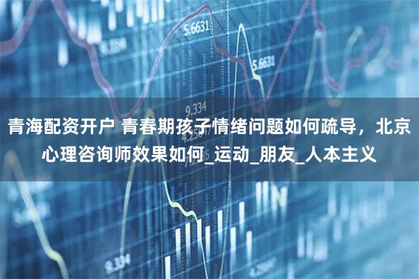 青海配资开户 青春期孩子情绪问题如何疏导，北京心理咨询师效果如何_运动_朋友_人本主义