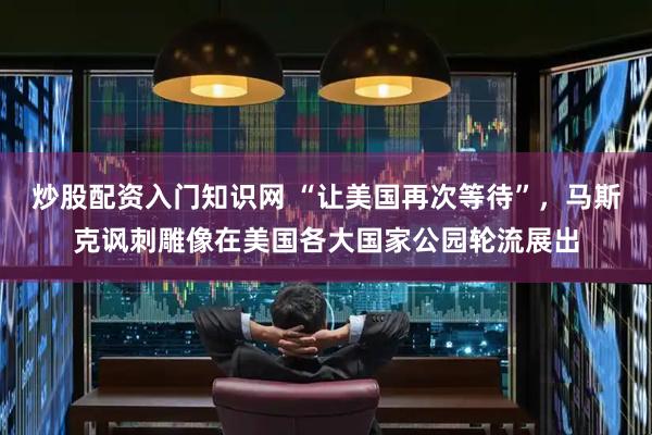 炒股配资入门知识网 “让美国再次等待”，马斯克讽刺雕像在美国各大国家公园轮流展出