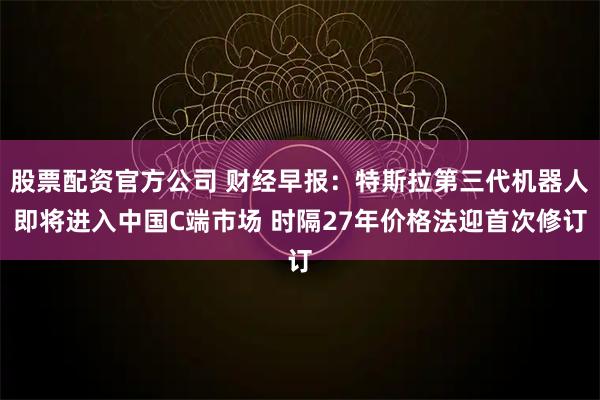 股票配资官方公司 财经早报：特斯拉第三代机器人即将进入中国C端市场 时隔27年价格法迎首次修订