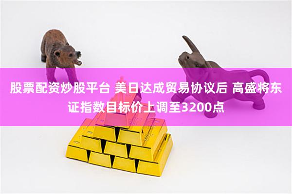 股票配资炒股平台 美日达成贸易协议后 高盛将东证指数目标价上调至3200点