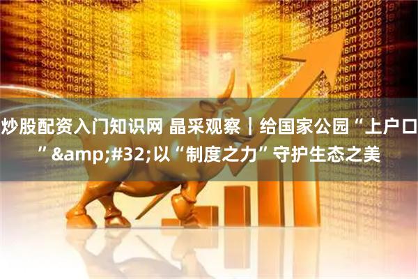 炒股配资入门知识网 晶采观察｜给国家公园“上户口”&#32;以“制度之力”守护生态之美