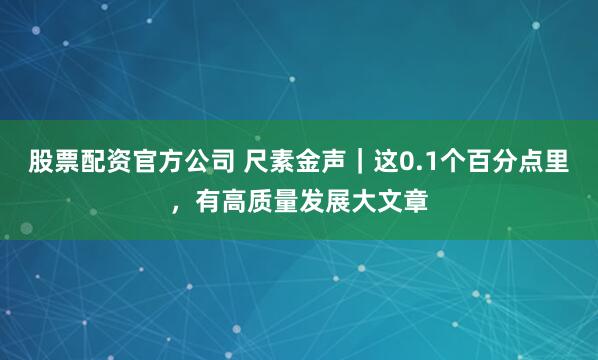 股票配资官方公司 尺素金声｜这0.1个百分点里，有高质量发展大文章