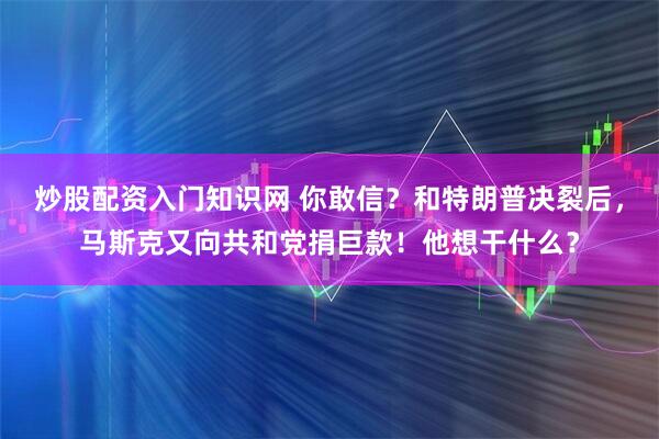 炒股配资入门知识网 你敢信？和特朗普决裂后，马斯克又向共和党捐巨款！他想干什么？