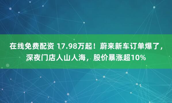 在线免费配资 17.98万起！蔚来新车订单爆了，深夜门店人山人海，股价暴涨超10%