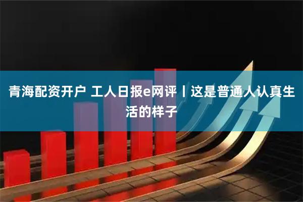 青海配资开户 工人日报e网评丨这是普通人认真生活的样子