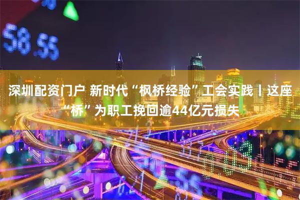 深圳配资门户 新时代“枫桥经验”工会实践丨这座“桥”为职工挽回逾44亿元损失