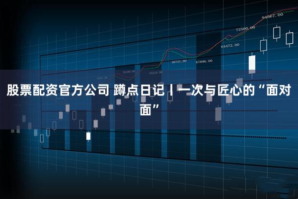 股票配资官方公司 蹲点日记丨一次与匠心的“面对面”