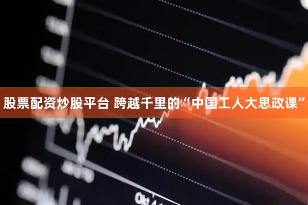 股票配资炒股平台 跨越千里的“中国工人大思政课”