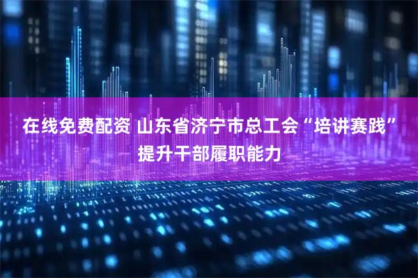 在线免费配资 山东省济宁市总工会“培讲赛践”提升干部履职能力