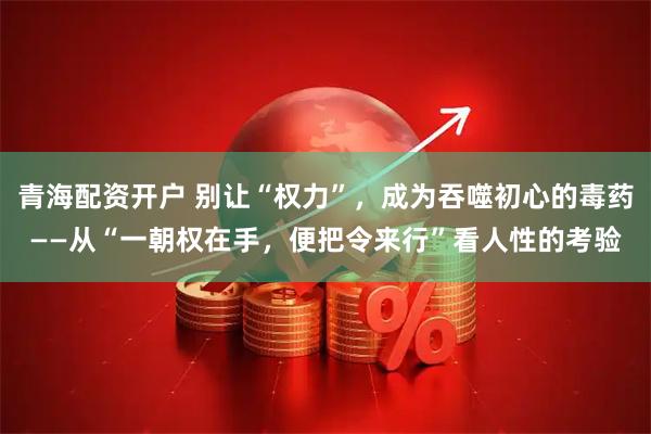 青海配资开户 别让“权力”，成为吞噬初心的毒药——从“一朝权在手，便把令来行”看人性的考验