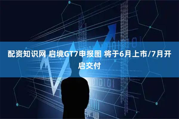 配资知识网 启境GT7申报图 将于6月上市/7月开启交付