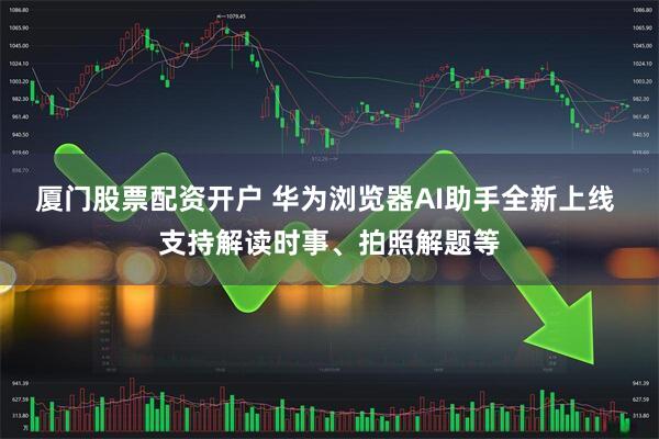 厦门股票配资开户 华为浏览器AI助手全新上线 支持解读时事、拍照解题等