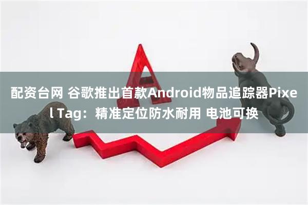 配资台网 谷歌推出首款Android物品追踪器Pixel Tag：精准定位防水耐用 电池可换