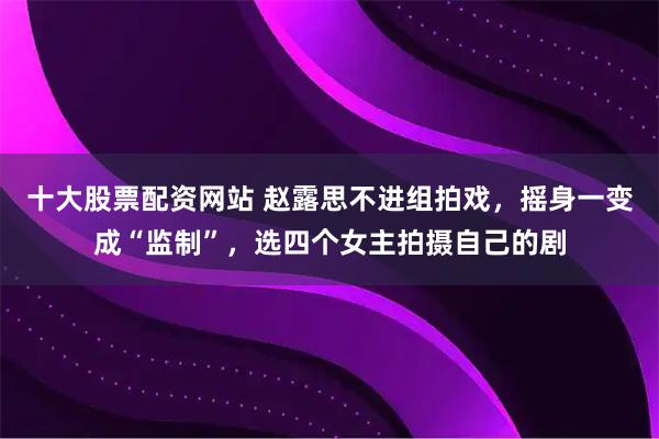 十大股票配资网站 赵露思不进组拍戏，摇身一变成“监制”，选四个女主拍摄自己的剧